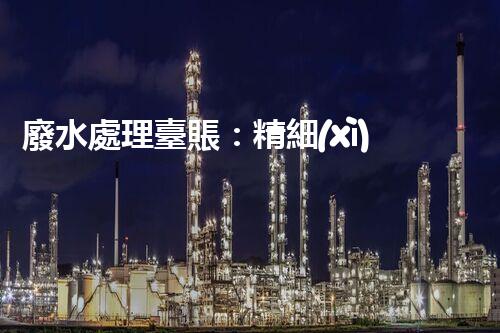 廢水處理臺賬：精細(xì)化管理開啟污水治理新紀(jì)元？